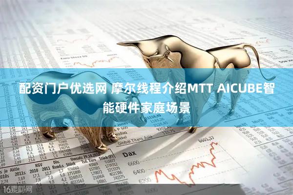 配资门户优选网 摩尔线程介绍MTT AICUBE智能硬件家庭场景